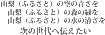 山梨（ふるさと）の空の青さを、山梨（ふるさと）の森の緑を、山梨（ふるさと）の水の清さを、次の世代へ伝えたい